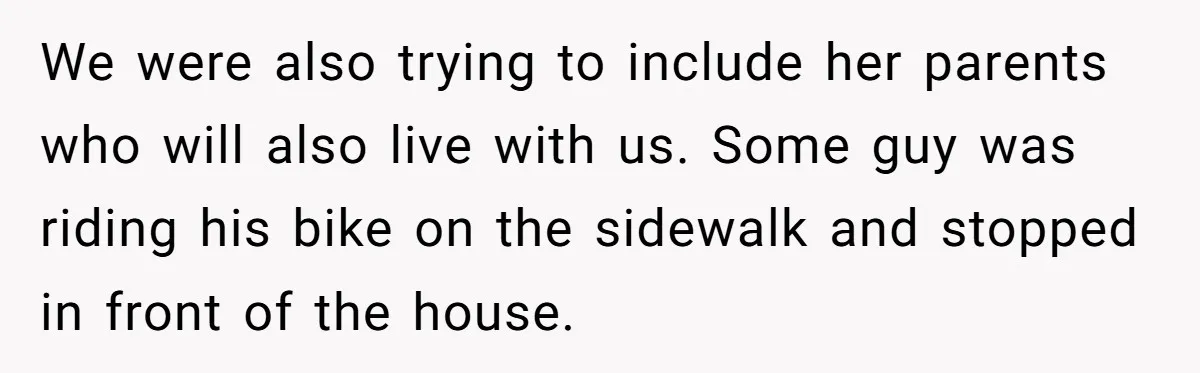 We were also trying to include her parents who will also live with us. Some guy was riding his bike on the sidewalk and stopped in front of the house.