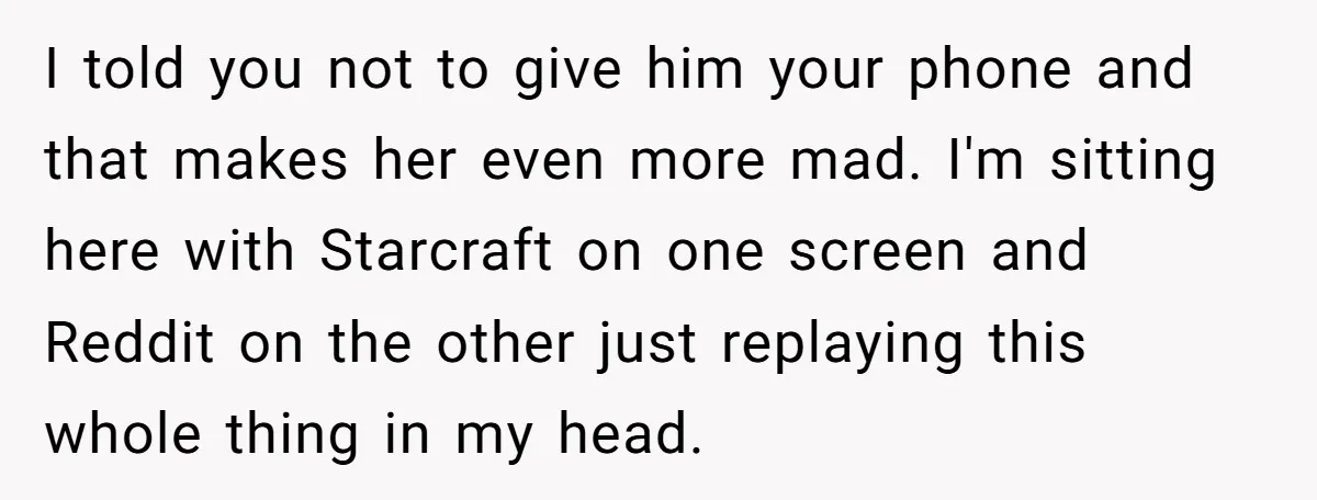 I told you not to give him your phone and that makes her even more mad. I'm sitting here with Starcraft on one screen and Reddit on the other just...