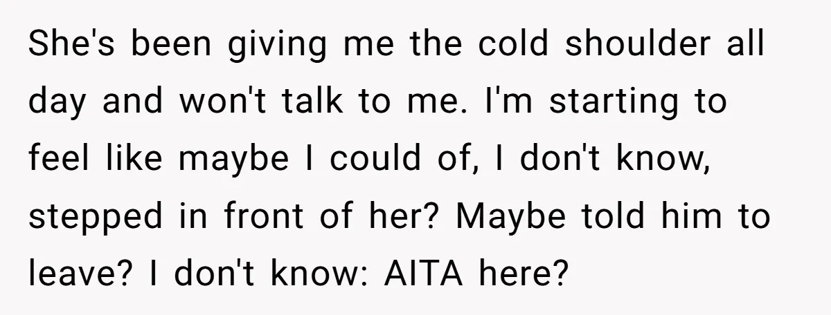 She's been giving me the cold shoulder all day and won't talk to me. I'm starting to feel like maybe I could of, I don't know, stepped in front of...