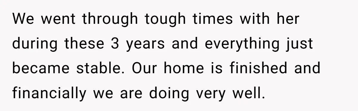 We went through tough times with her during these 3 years and everything just became stable. Our home is finished and financially we are doing very well.