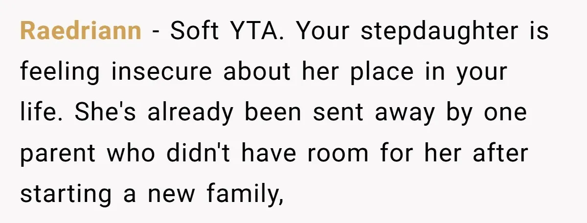 Raedriann − Soft YTA. Your stepdaughter is feeling insecure about her place in your life. She's already been sent away by one parent who didn't have room for her after...