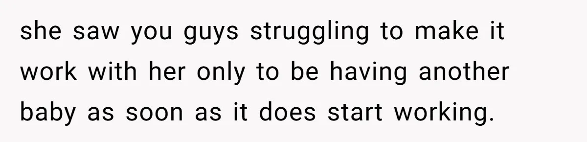 she saw you guys struggling to make it work with her only to be having another baby as soon as it does start working.