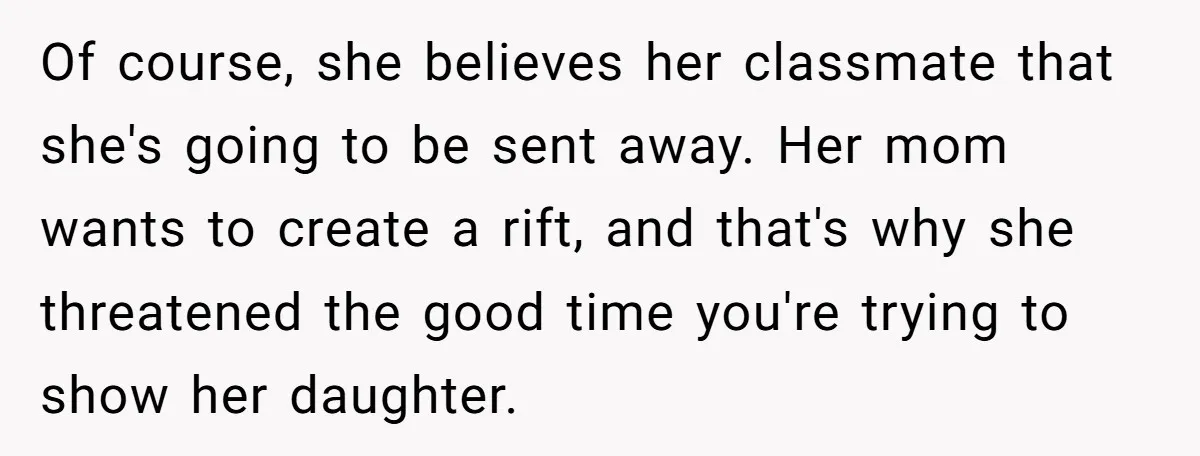 Of course, she believes her classmate that she's going to be sent away. Her mom wants to create a rift, and that's why she threatened the good time you're trying...