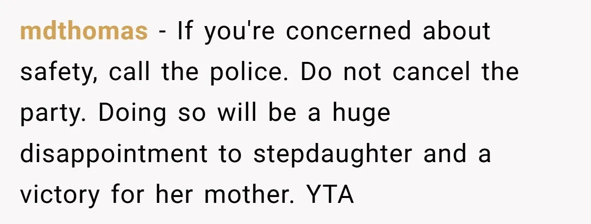 mdthomas − If you're concerned about safety, call the police. Do not cancel the party. Doing so will be a huge disappointment to stepdaughter and a victory for her mother....
