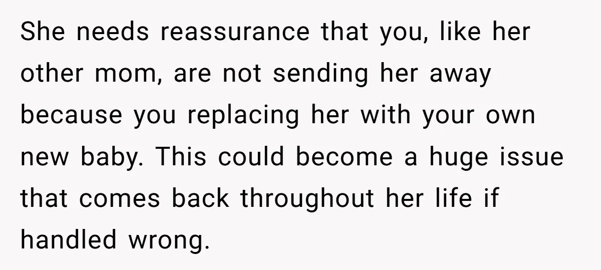 She needs reassurance that you, like her other mom, are not sending her away because you replacing her with your own new baby. This could become a huge issue that...