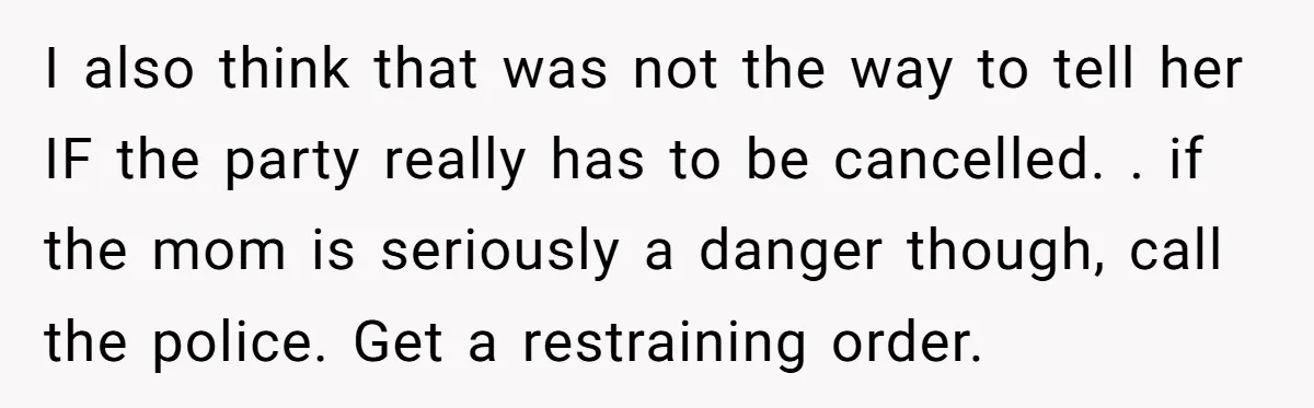 I also think that was not the way to tell her IF the party really has to be cancelled. . if the mom is seriously a danger though, call the...