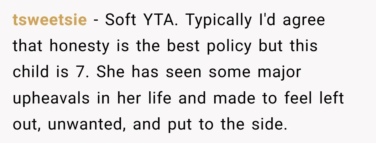 tsweetsie − Soft YTA. Typically I'd agree that honesty is the best policy but this child is 7. She has seen some major upheavals in her life and made to...
