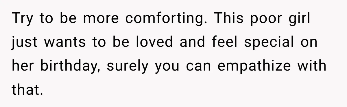 Try to be more comforting. This poor girl just wants to be loved and feel special on her birthday, surely you can empathize with that.