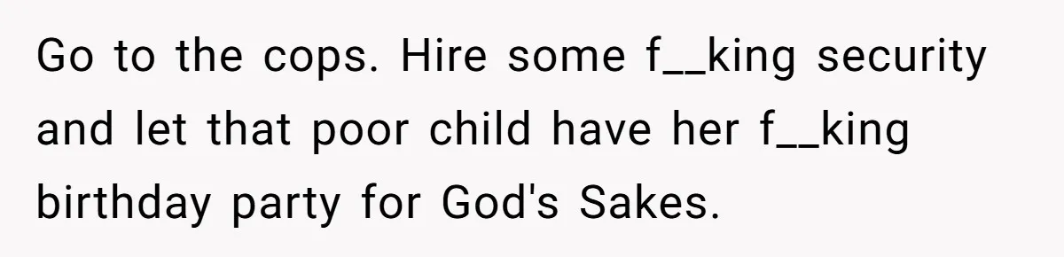 Go to the cops. Hire some f__king security and let that poor child have her f__king birthday party for God's Sakes.