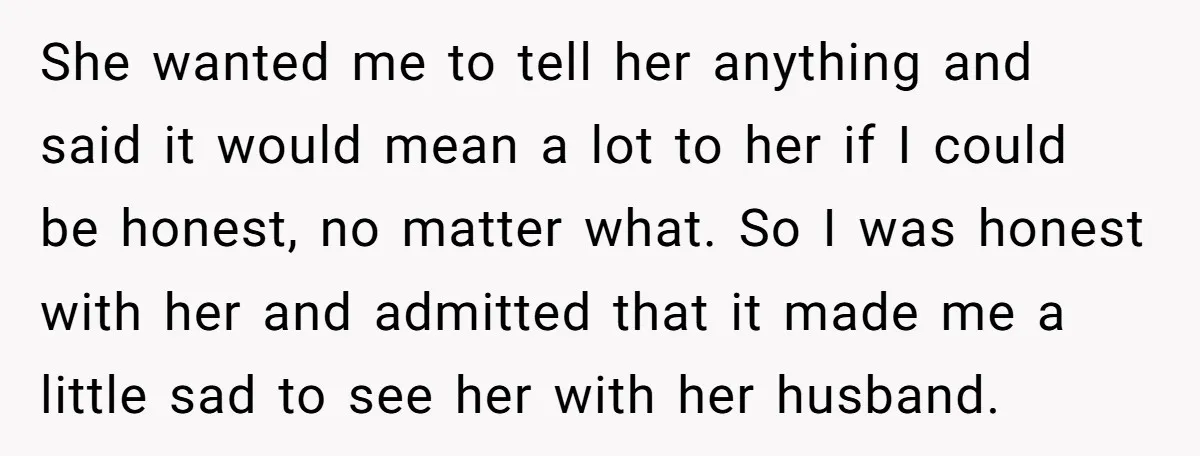 She wanted me to tell her anything and said it would mean a lot to her if I could be honest, no matter what. So I was honest with her...