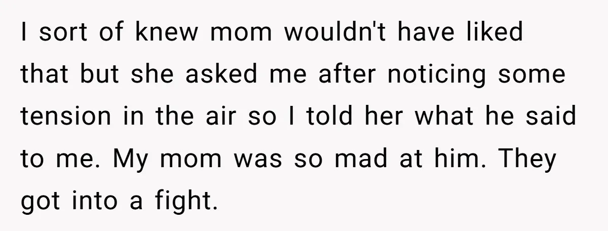 I sort of knew mom wouldn't have liked that but she asked me after noticing some tension in the air so I told her what he said to me. My...