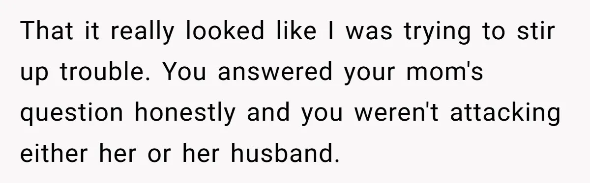 That it really looked like I was trying to stir up trouble. You answered your mom's question honestly and you weren't attacking either her or her husband.