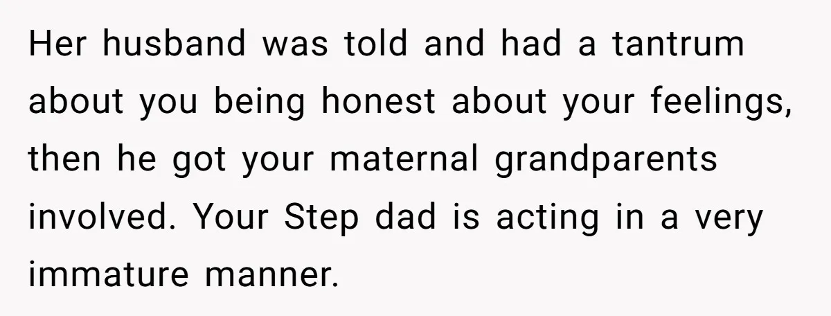 Her husband was told and had a tantrum about you being honest about your feelings, then he got your maternal grandparents involved. Your Step dad is acting in a very...