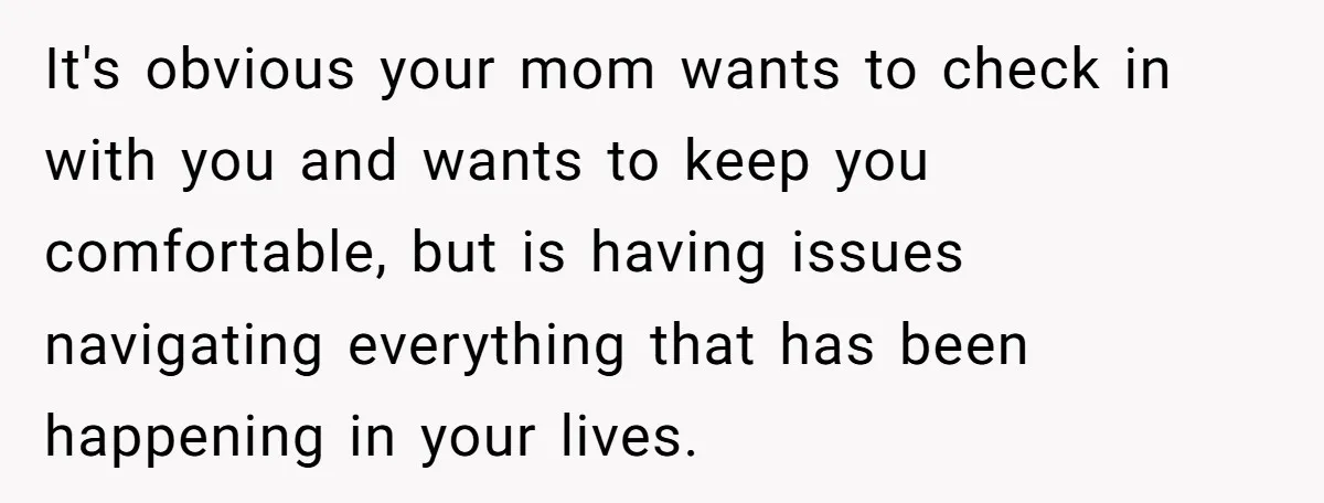 It's obvious your mom wants to check in with you and wants to keep you comfortable, but is having issues navigating everything that has been happening in your lives.