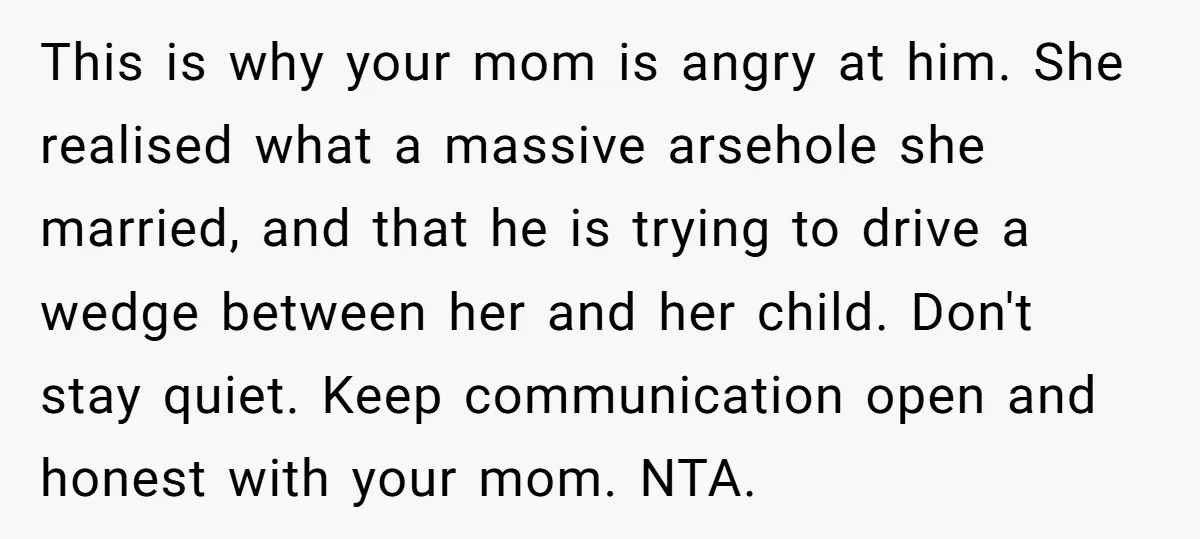 This is why your mom is angry at him. She realised what a massive arsehole she married, and that he is trying to drive a wedge between her and her...