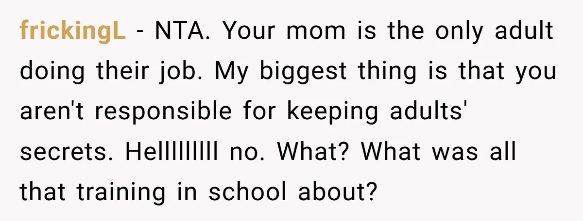frickingL − NTA. Your mom is the only adult doing their job. My biggest thing is that you aren't responsible for keeping adults' secrets. Helllllllll no. What? What was all...
