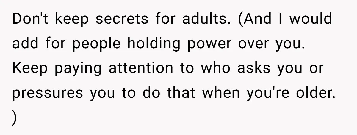 Don't keep secrets for adults. (And I would add for people holding power over you. Keep paying attention to who asks you or pressures you to do that when you're...