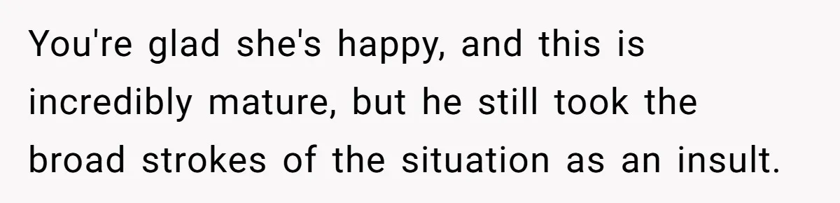 You're glad she's happy, and this is incredibly mature, but he still took the broad strokes of the situation as an insult.