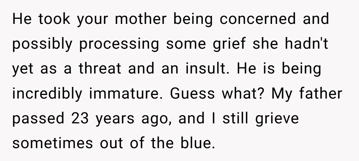 He took your mother being concerned and possibly processing some grief she hadn't yet as a threat and an insult. He is being incredibly immature. Guess what? My father passed...