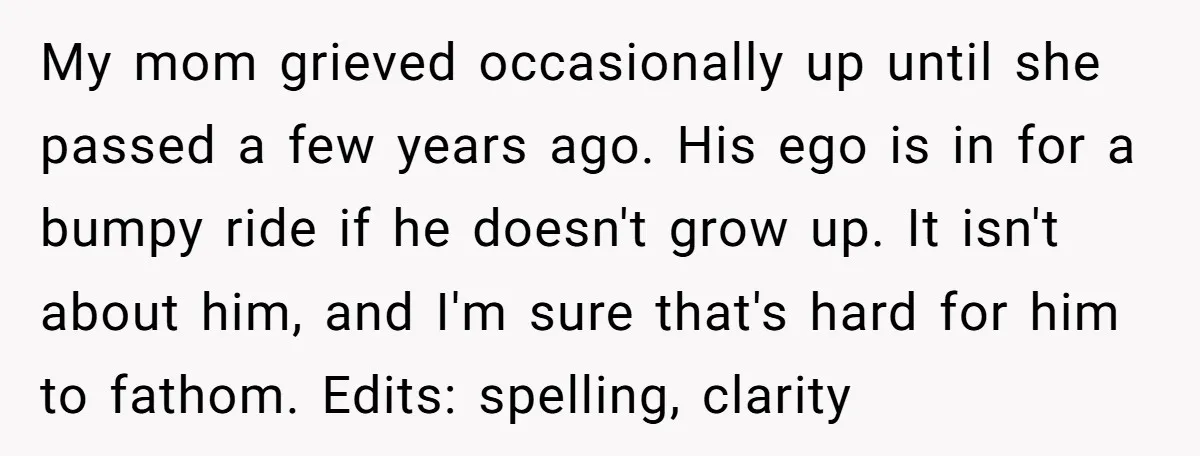 My mom grieved occasionally up until she passed a few years ago. His ego is in for a bumpy ride if he doesn't grow up. It isn't about him, and...