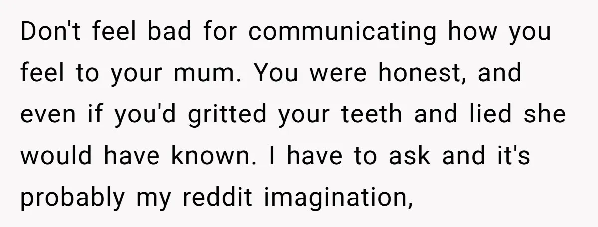 Don't feel bad for communicating how you feel to your mum. You were honest, and even if you'd gritted your teeth and lied she would have known. I have to...