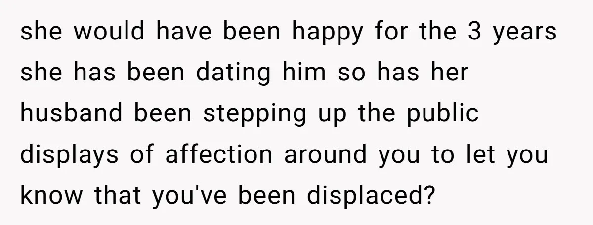 she would have been happy for the 3 years she has been dating him so has her husband been stepping up the public displays of affection around you to let...