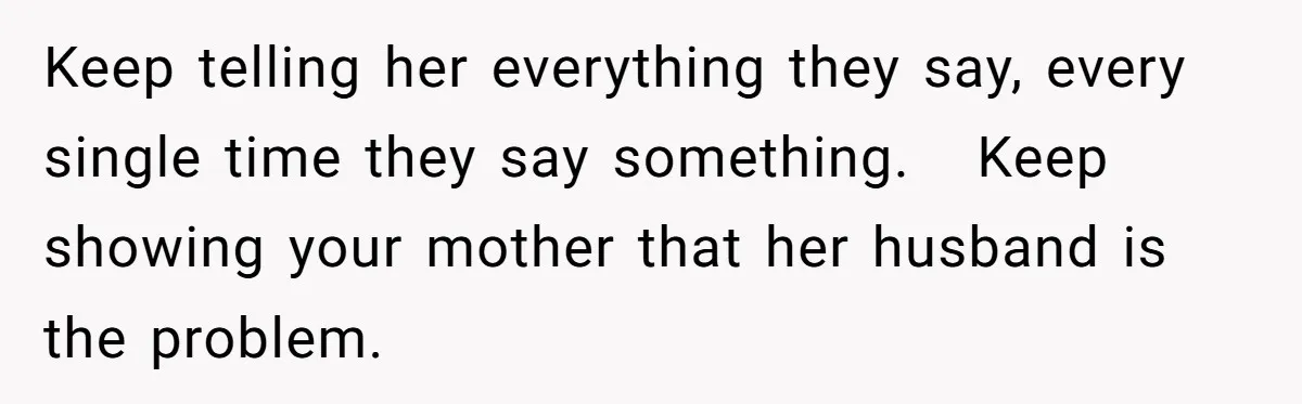 Keep telling her everything they say, every single time they say something.   Keep showing your mother that her husband is the problem.