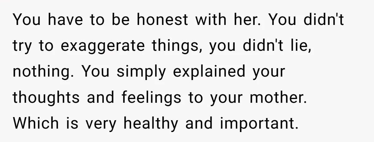 You have to be honest with her. You didn't try to exaggerate things, you didn't lie, nothing. You simply explained your thoughts and feelings to your mother. Which is very...