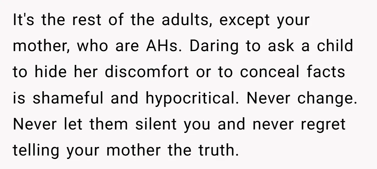 It's the rest of the adults, except your mother, who are AHs. Daring to ask a child to hide her discomfort or to conceal facts is shameful and hypocritical. Never...