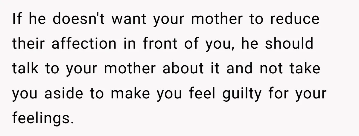If he doesn't want your mother to reduce their affection in front of you, he should talk to your mother about it and not take you aside to make you...