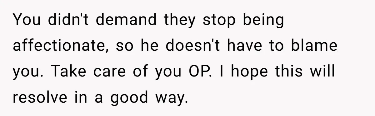 You didn't demand they stop being affectionate, so he doesn't have to blame you. Take care of you OP. I hope this will resolve in a good way.