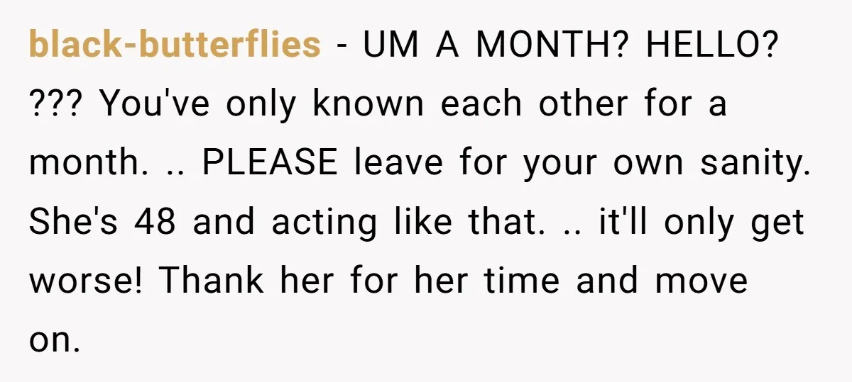 black-butterflies − UM A MONTH? HELLO? ??? You've only known each other for a month. .. PLEASE leave for your own sanity. She's 48 and acting like that. .. it'll...
