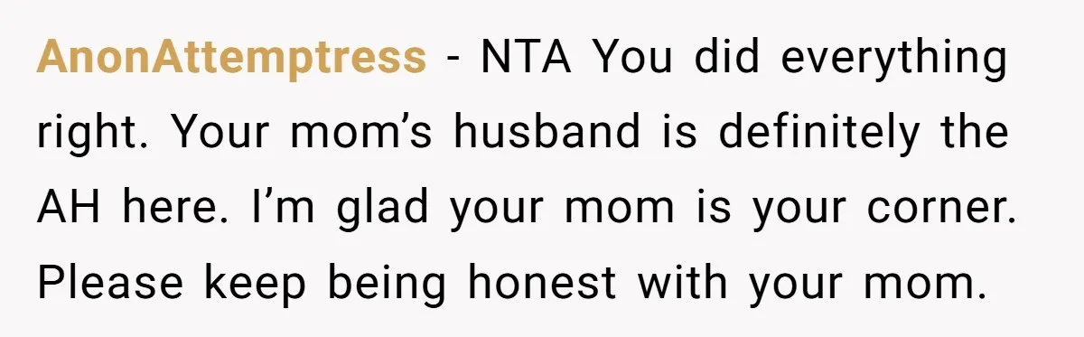AnonAttemptress − NTA You did everything right. Your mom’s husband is definitely the AH here. I’m glad your mom is your corner. Please keep being honest with your mom.