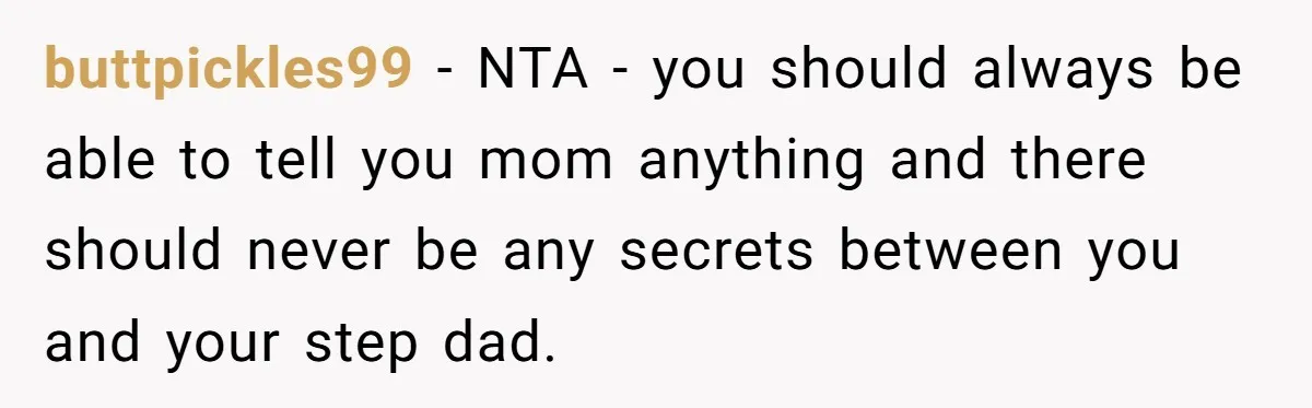 buttpickles99 − NTA - you should always be able to tell you mom anything and there should never be any secrets between you and your step dad.