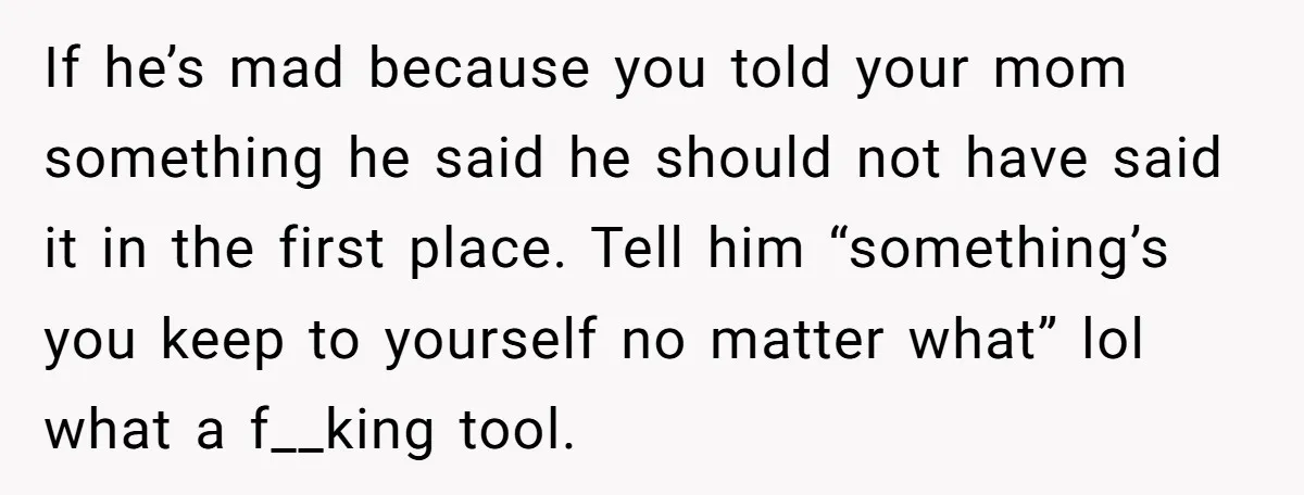 If he’s mad because you told your mom something he said he should not have said it in the first place. Tell him “something’s you keep to yourself no matter...