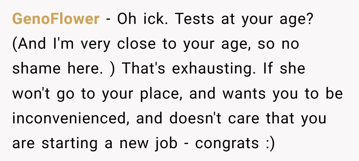 GenoFlower − Oh ick. Tests at your age? (And I'm very close to your age, so no shame here. ) That's exhausting. If she won't go to your place, and...