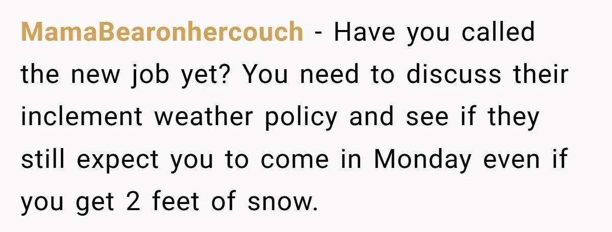 MamaBearonhercouch − Have you called the new job yet? You need to discuss their inclement weather policy and see if they still expect you to come in Monday even if...