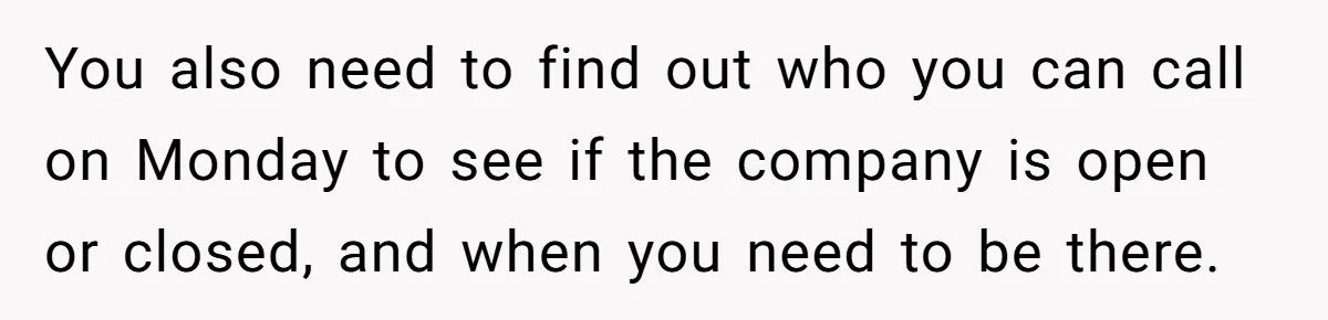 You also need to find out who you can call on Monday to see if the company is open or closed, and when you need to be there.