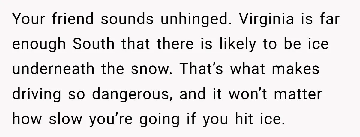 Your friend sounds unhinged. Virginia is far enough South that there is likely to be ice underneath the snow. That’s what makes driving so dangerous, and it won’t matter how...
