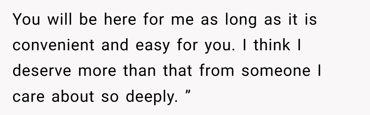 You will be here for me as long as it is convenient and easy for you. I think I deserve more than that from someone I care about so deeply....