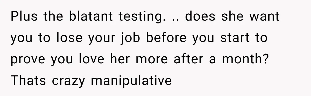 Plus the blatant testing. .. does she want you to lose your job before you start to prove you love her more after a month? Thats crazy manipulative