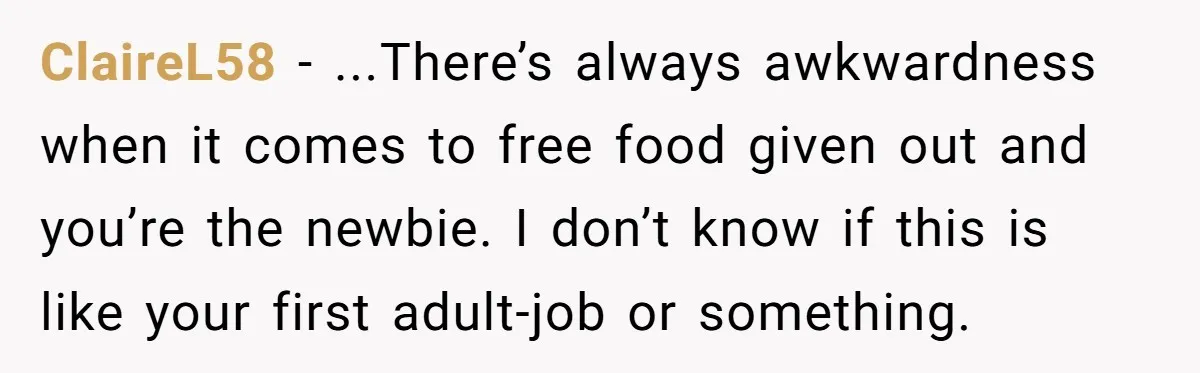 ClaireL58 − ...There’s always awkwardness when it comes to free food given out and you’re the newbie. I don’t know if this is like your first adult-job or something.