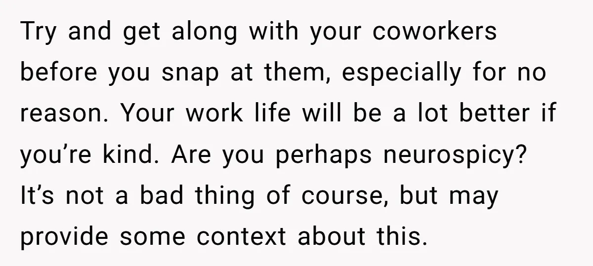 Try and get along with your coworkers before you snap at them, especially for no reason. Your work life will be a lot better if you’re kind. Are you perhaps...