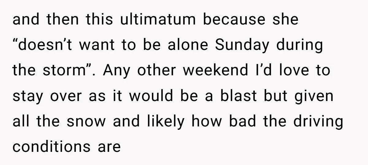 and then this ultimatum because she “doesn’t want to be alone Sunday during the storm”. Any other weekend I’d love to stay over as it would be a blast but...