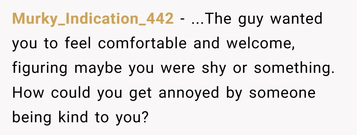 Murky_Indication_442 − ...The guy wanted you to feel comfortable and welcome, figuring maybe you were shy or something. How could you get annoyed by someone being kind to you?