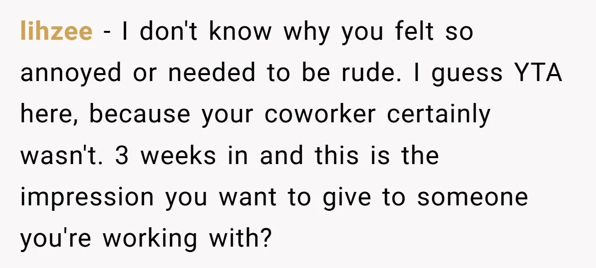 lihzee − I don't know why you felt so annoyed or needed to be rude. I guess YTA here, because your coworker certainly wasn't. 3 weeks in and this is...