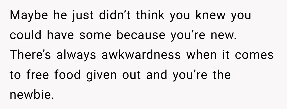 Maybe he just didn’t think you knew you could have some because you’re new. There’s always awkwardness when it comes to free food given out and you’re the newbie.
