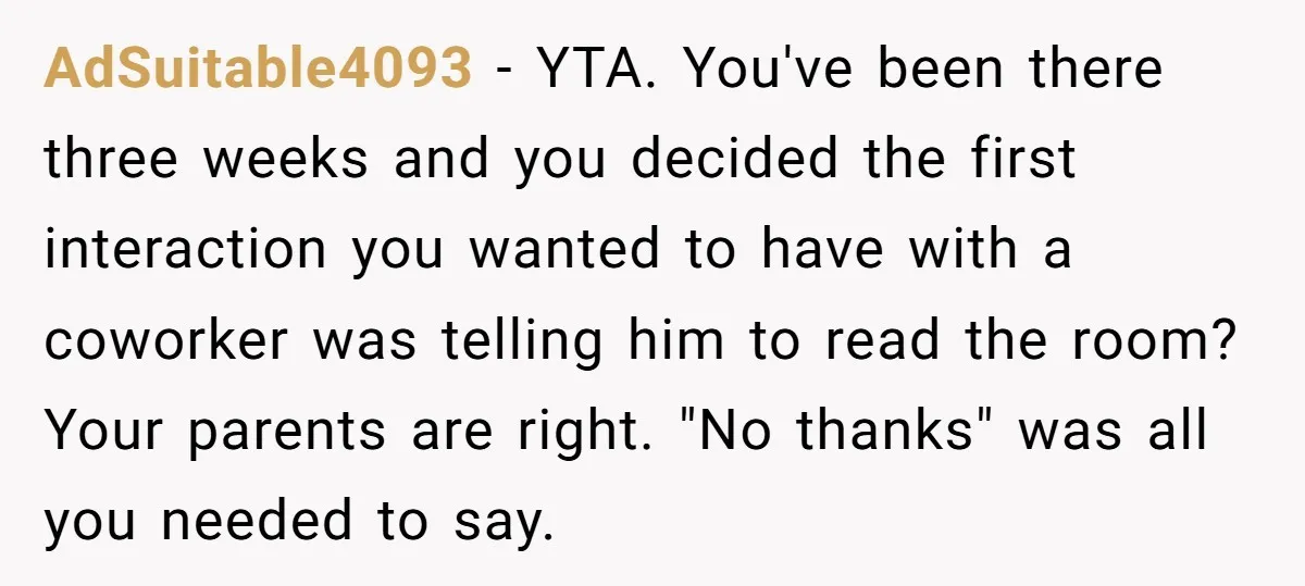 AdSuitable4093 − YTA. You've been there three weeks and you decided the first interaction you wanted to have with a coworker was telling him to read the room? Your parents...