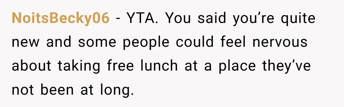 NoitsBecky06 − YTA. You said you’re quite new and some people could feel nervous about taking free lunch at a place they’ve not been at long.