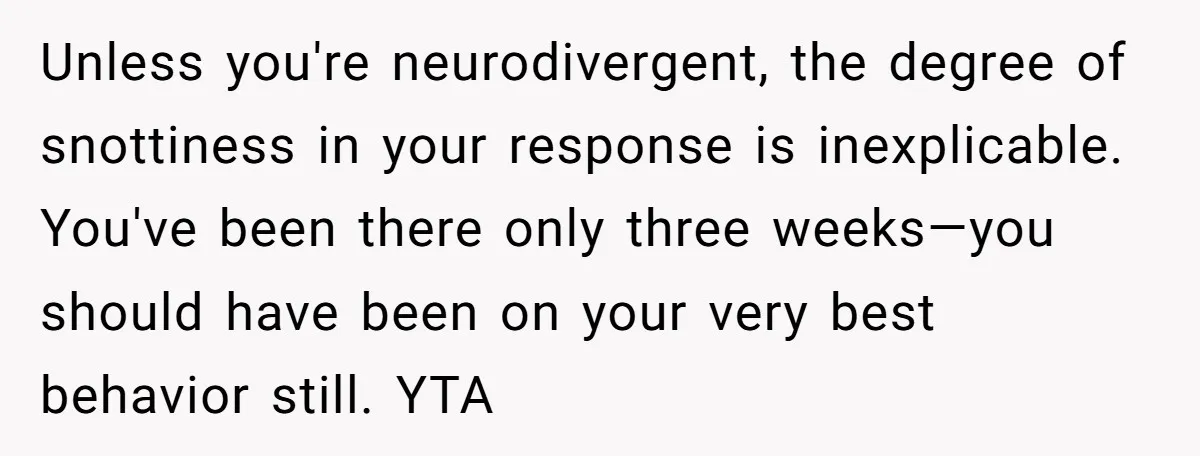 Unless you're neurodivergent, the degree of snottiness in your response is inexplicable. You've been there only three weeks—you should have been on your very best behavior still. YTA